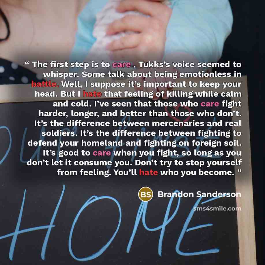 “The first step is to care , Tukks’s voice seemed to whisper. Some talk about being emotionless in battle. Well, I suppose it’s important to keep your head. But I hate that feeling of killing while calm and cold. I’ve seen that those who care fight harder, longer, and better than those who don’t…” quote by Brandon Sanderson