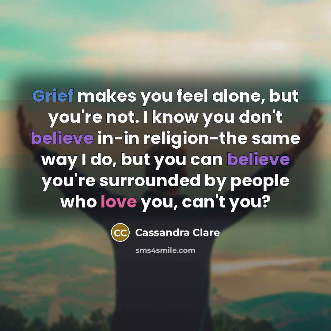 “Grief makes you feel alone, but you're not. I know you don't believe in-in religion-the same way I do, but you can believe you're surrounded by people who love you, can't you?” quote by Cassandra Clare
