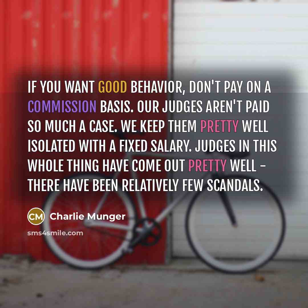 “If you want good behavior, don't pay on a commission basis. Our judges aren't paid so much a case. We keep them pretty well isolated with a fixed salary. Judges in this whole thing have come out pretty well - there have been relatively few scandals.” quote by Charlie Munger