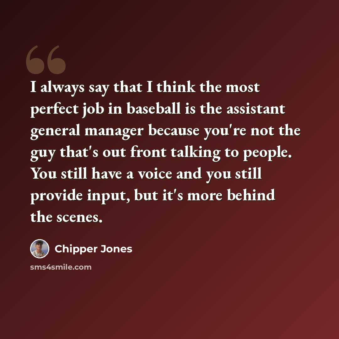 “I always say that I think the most perfect job in baseball is the assistant general manager because you're not the guy that's out front talking to people. You still have a voice and you still provide input, but it's more behind the scenes.” quote by Chipper Jones