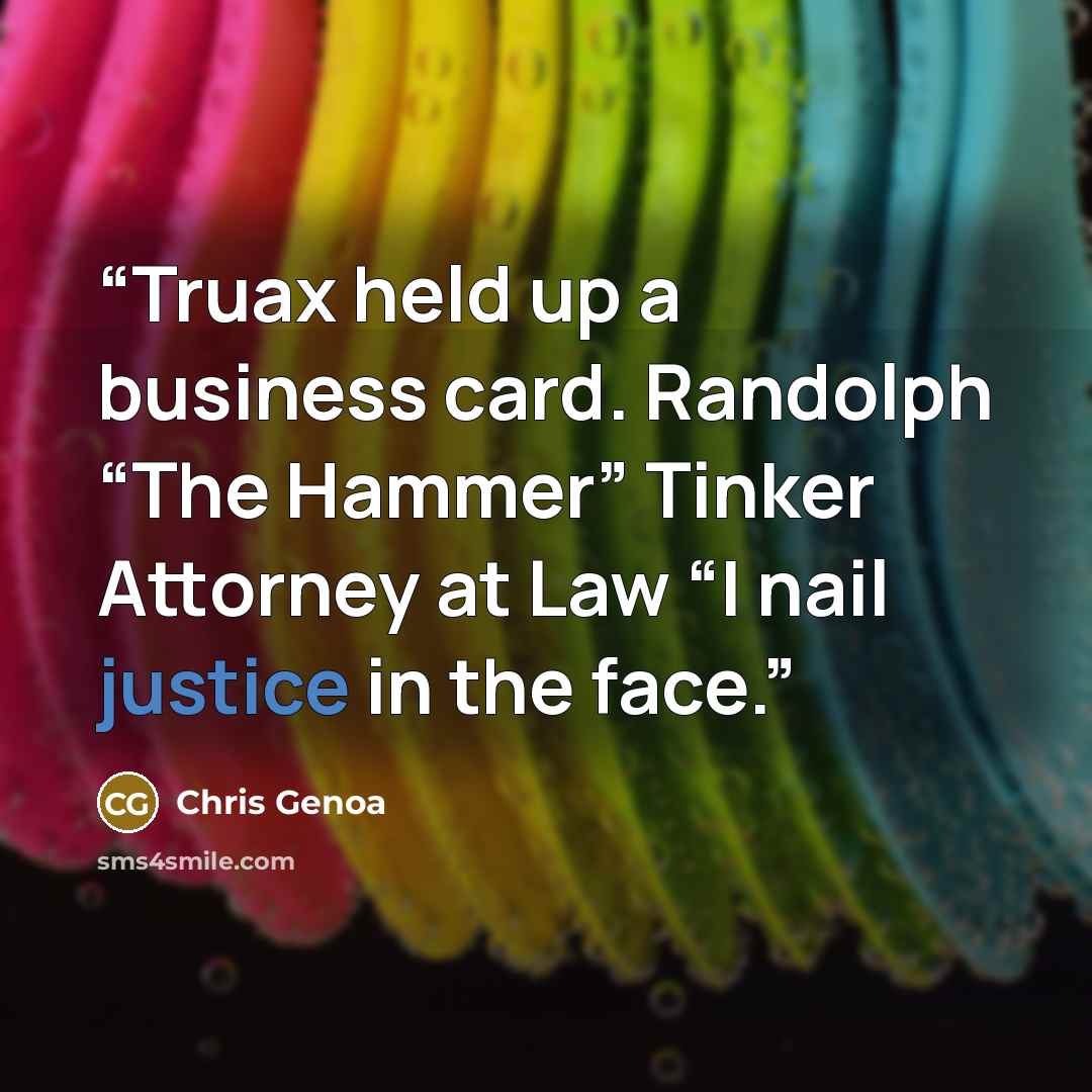 “Truax held up a business card. Randolph “The Hammer” Tinker Attorney at Law “I nail justice in the face.” quote by Chris Genoa