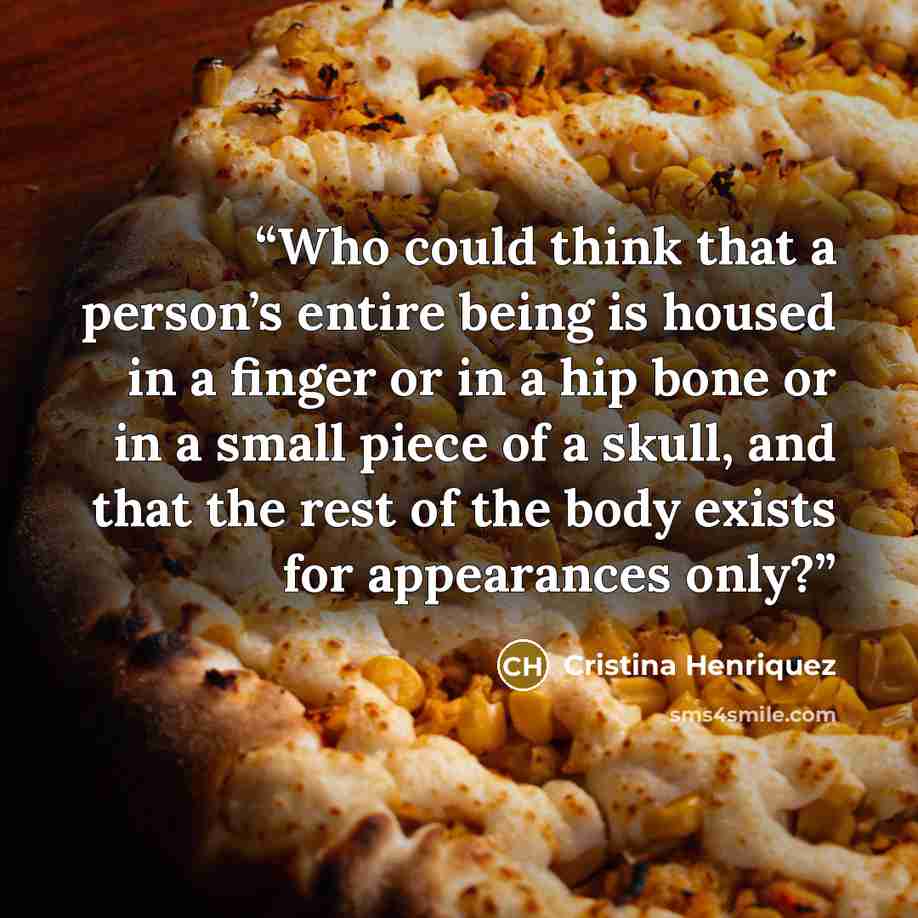 “Who could think that a person’s entire being is housed in a finger or in a hip bone or in a small piece of a skull, and that the rest of the body exists for appearances only?” quote by Cristina Henriquez