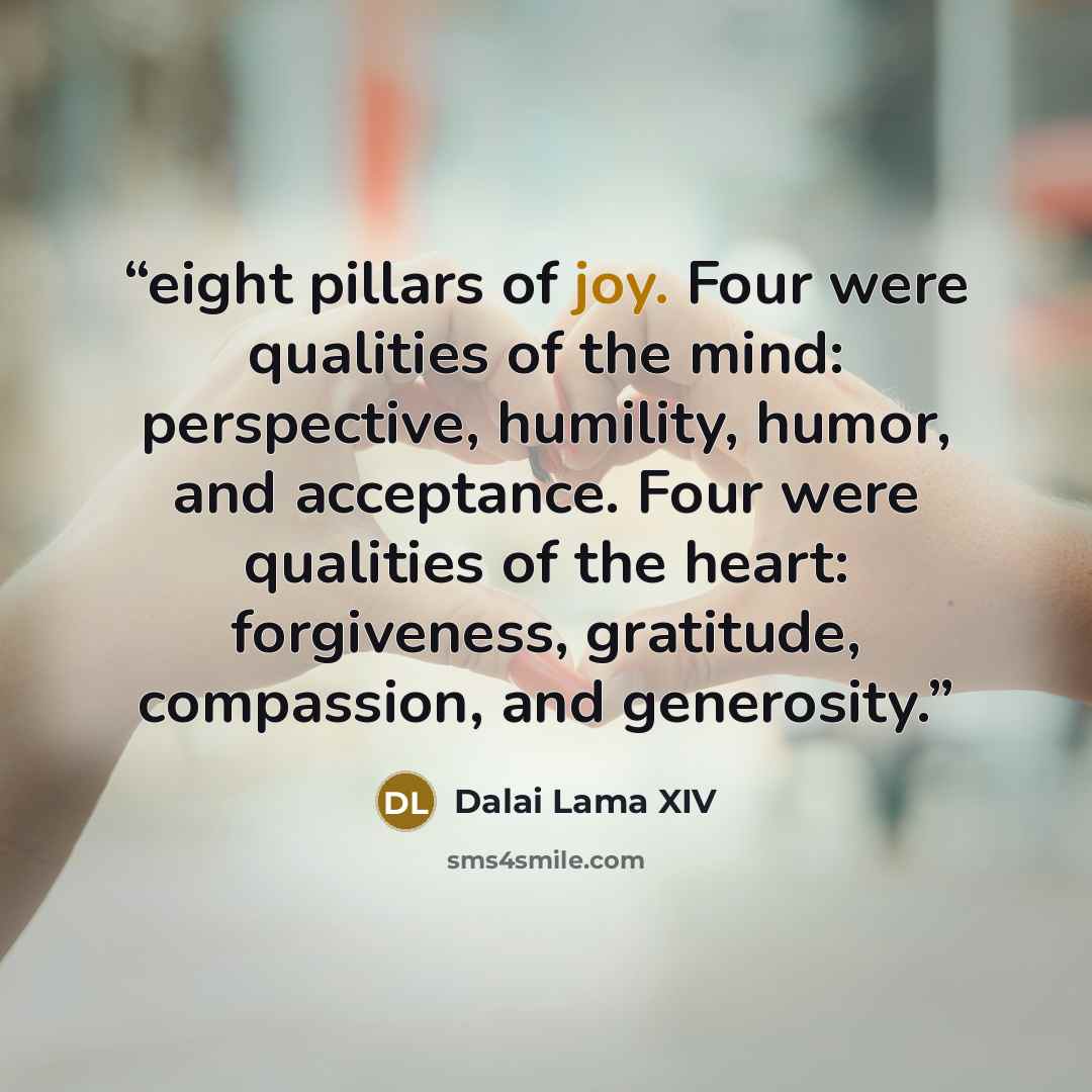 “eight pillars of joy. Four were qualities of the mind: perspective, humility, humor, and acceptance. Four were qualities of the heart: forgiveness, gratitude, compassion, and generosity.” quote by Dalai Lama XIV