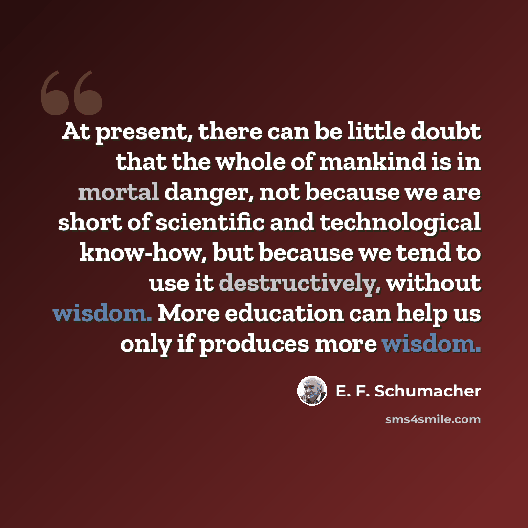 “At present, there can be little doubt that the whole of mankind is in mortal danger, not because we are short of scientific and technological know-how, but because we tend to use it destructively, without wisdom. More education can help us only if produces more wisdom.” quote by E. F. Schumacher