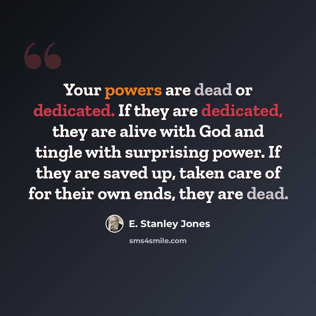 “Your powers are dead or dedicated. If they are dedicated, they are alive with God and tingle with surprising power. If they are saved up, taken care of for their own ends, they are dead.” quote by E. Stanley Jones