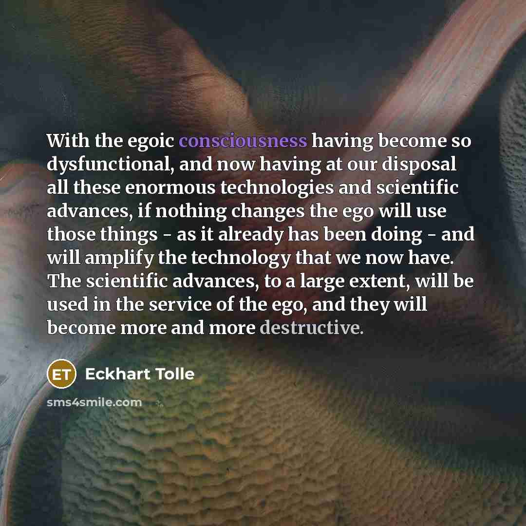 “With the egoic consciousness having become so dysfunctional, and now having at our disposal all these enormous technologies and scientific advances, if nothing changes the ego will use those things - as it already has been doing - and will amplify the technology that we now have. The scientific…” quote by Eckhart Tolle