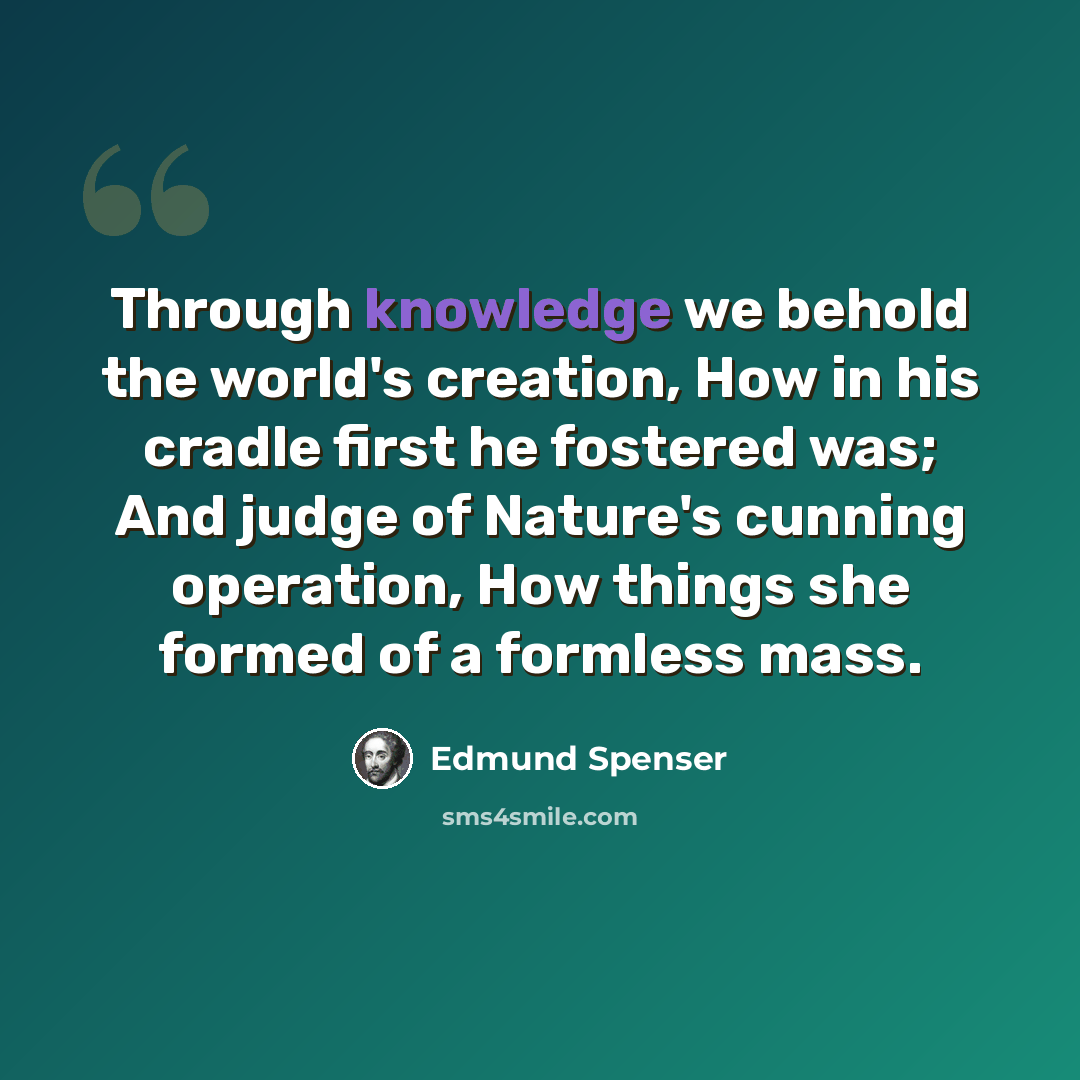 “Through knowledge we behold the world's creation, How in his cradle first he fostered was; And judge of Nature's cunning operation, How things she formed of a formless mass.” quote by Edmund Spenser