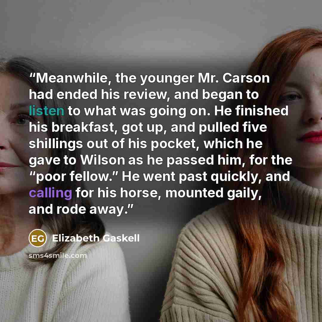 “Meanwhile, the younger Mr. Carson had ended his review, and began to listen to what was going on. He finished his breakfast, got up, and pulled five shillings out of his pocket, which he gave to Wilson as he passed him, for the “poor fellow.” He went past quickly, and calling for his horse…” quote by Elizabeth Gaskell
