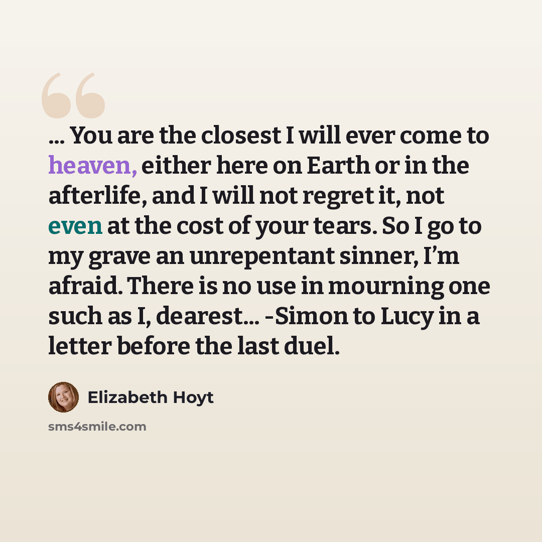 “... You are the closest I will ever come to heaven, either here on Earth or in the afterlife, and I will not regret it, not even at the cost of your tears. So I go to my grave an unrepentant sinner, I’m afraid. There is no use in mourning one such as I, dearest... -Simon to Lucy in a letter before…” quote by Elizabeth Hoyt