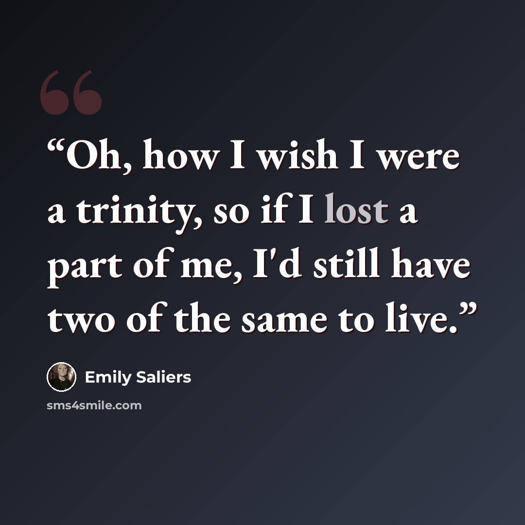 “Oh, how I wish I were a trinity, so if I lost a part of me, I'd still have two of the same to live.” quote by Emily Saliers