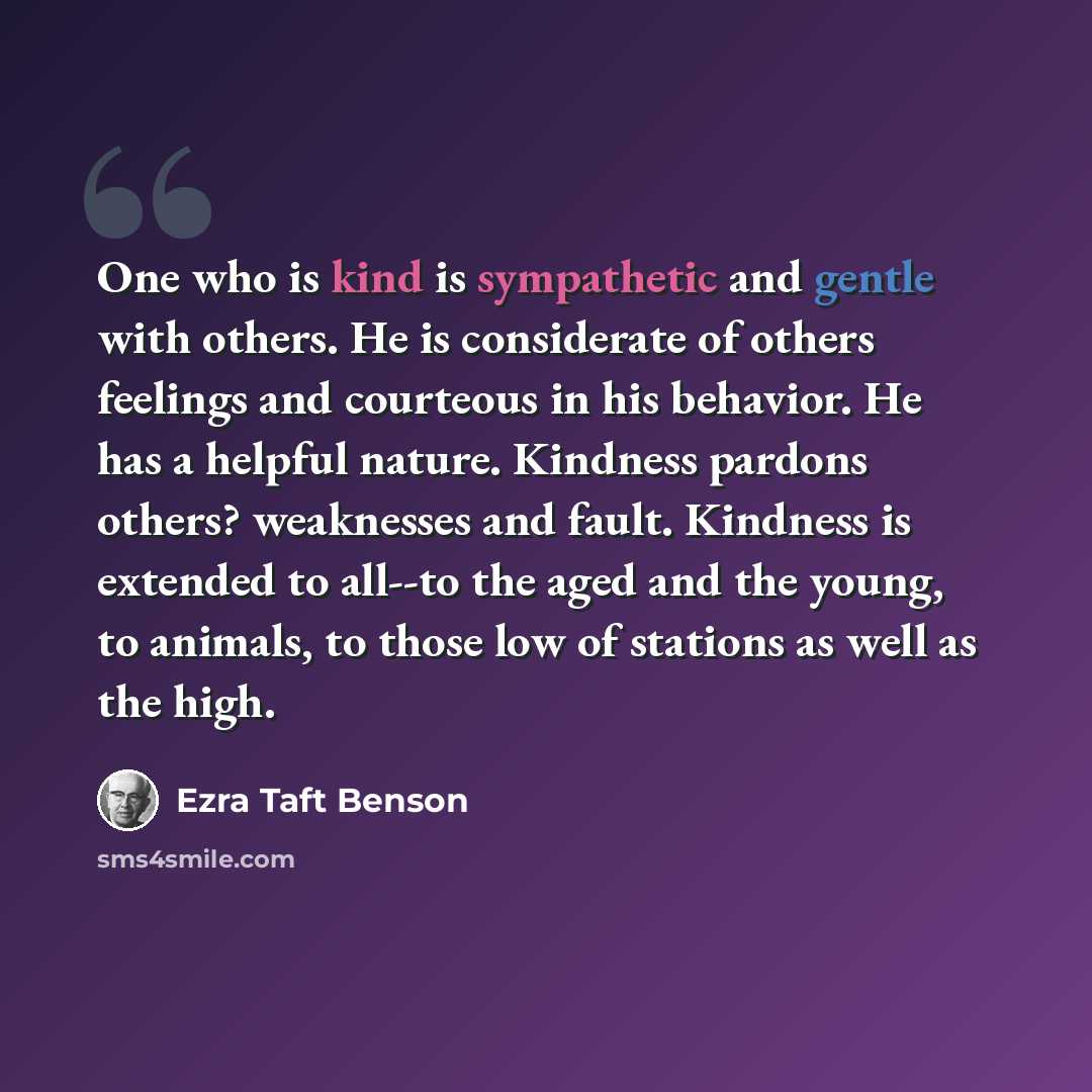 “One who is kind is sympathetic and gentle with others. He is considerate of others feelings and courteous in his behavior. He has a helpful nature. Kindness pardons others? weaknesses and fault. Kindness is extended to all--to the aged and the young, to animals, to those low of stations as well as…” quote by Ezra Taft Benson
