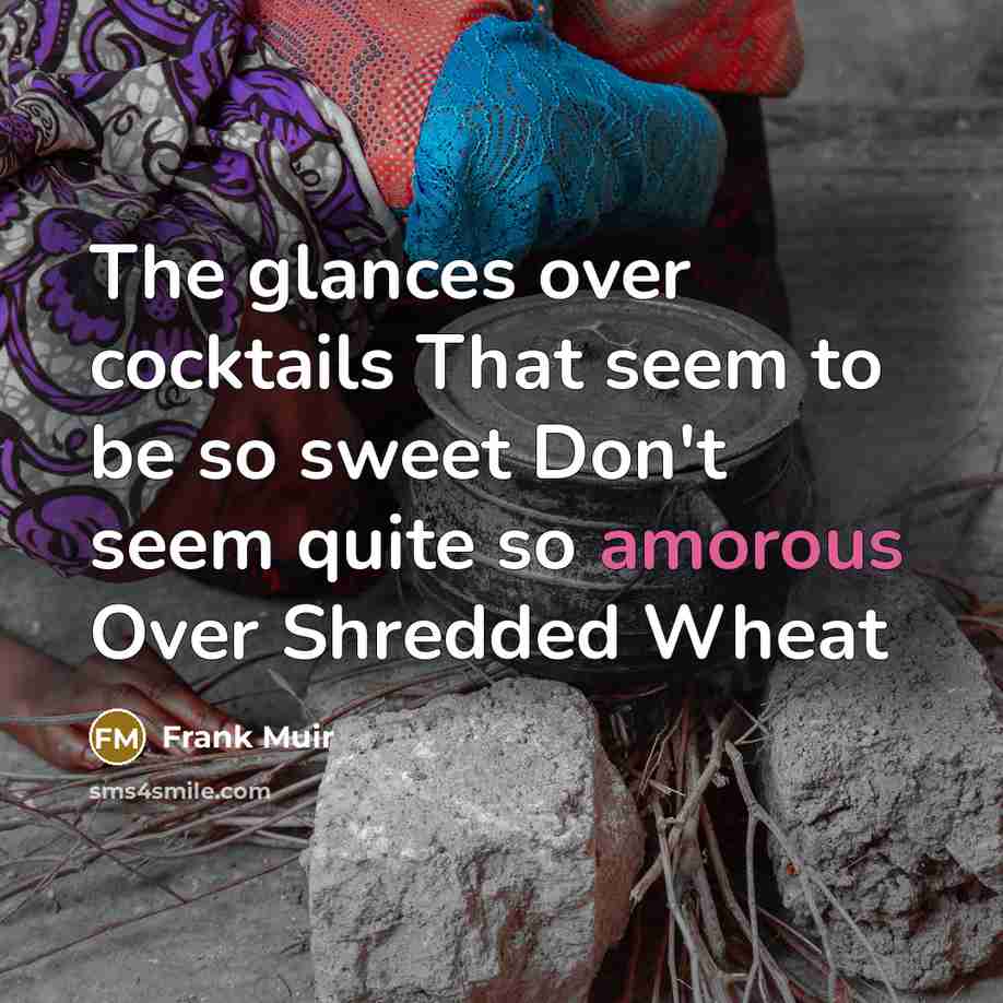 “The glances over cocktails That seem to be so sweet Don't seem quite so amorous Over Shredded Wheat” quote by Frank Muir