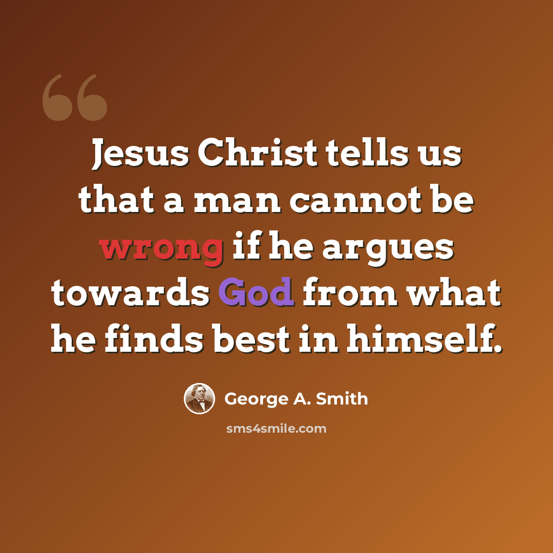 “Jesus Christ tells us that a man cannot be wrong if he argues towards God from what he finds best in himself.” quote by George A. Smith