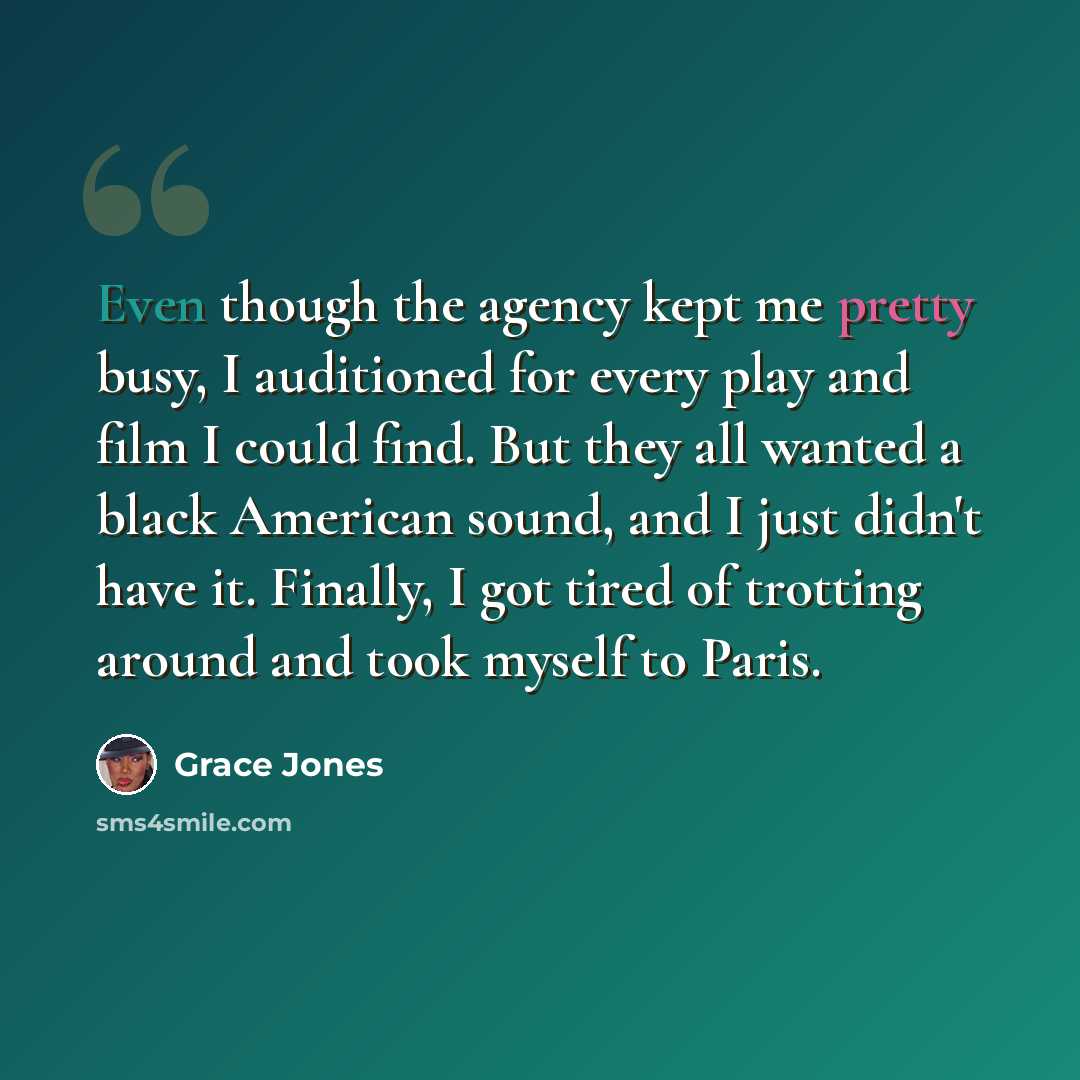 “Even though the agency kept me pretty busy, I auditioned for every play and film I could find. But they all wanted a black American sound, and I just didn't have it. Finally, I got tired of trotting around and took myself to Paris.” quote by Grace Jones