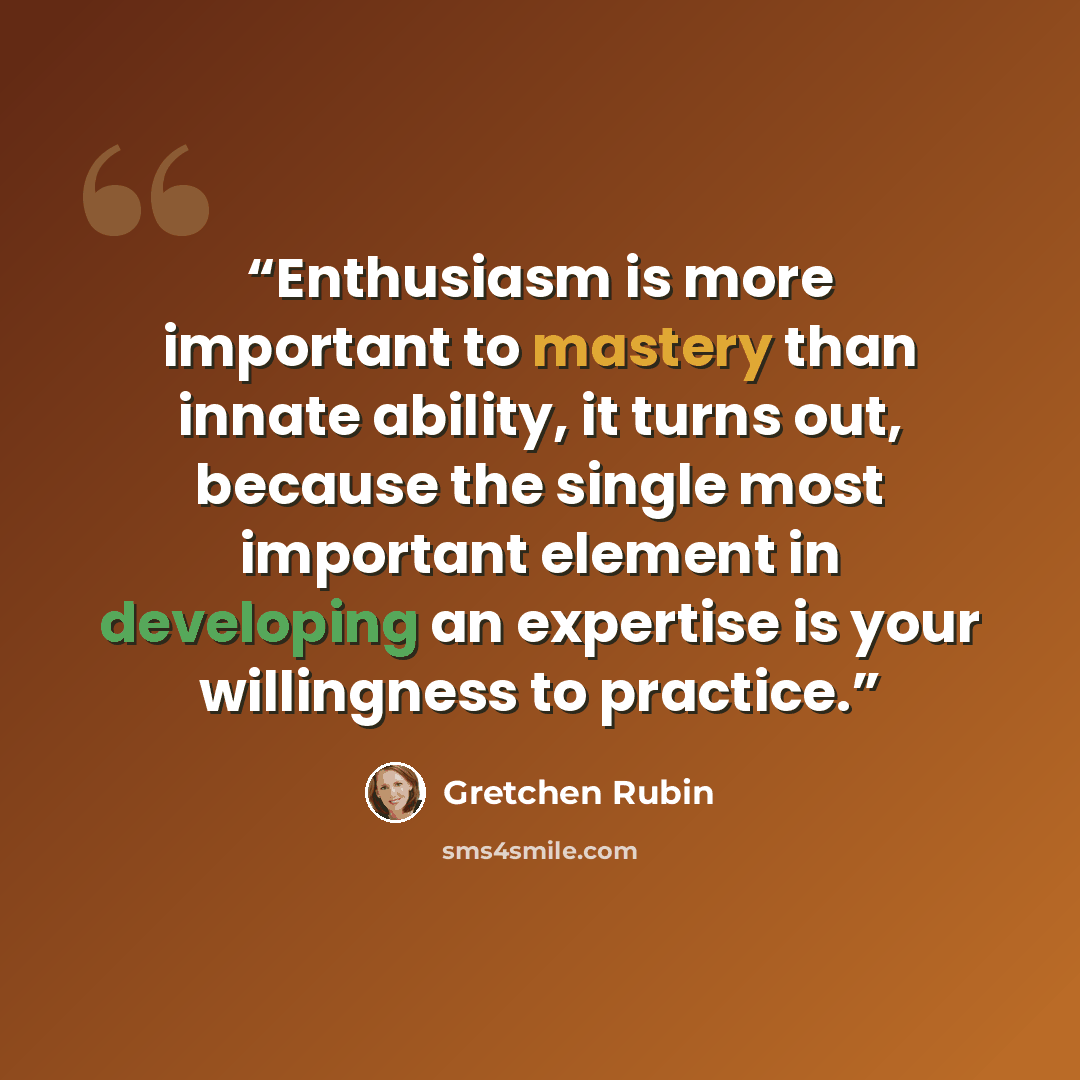 “Enthusiasm is more important to mastery than innate ability, it turns out, because the single most important element in developing an expertise is your willingness to practice.” quote by Gretchen Rubin
