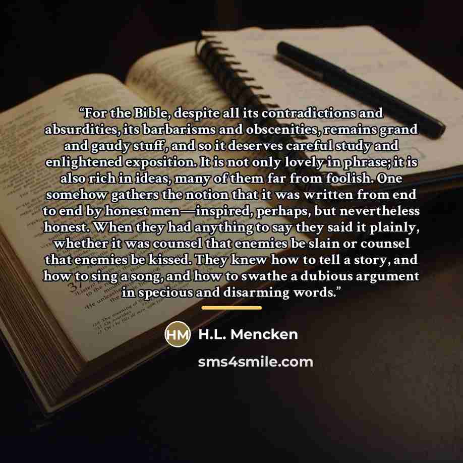 “For the Bible, despite all its contradictions and absurdities, its barbarisms and obscenities, remains grand and gaudy stuff, and so it deserves careful study and enlightened exposition. It is not only lovely in phrase; it is also rich in ideas, many of them far from foolish. One somehow gathers…” quote by H.L. Mencken