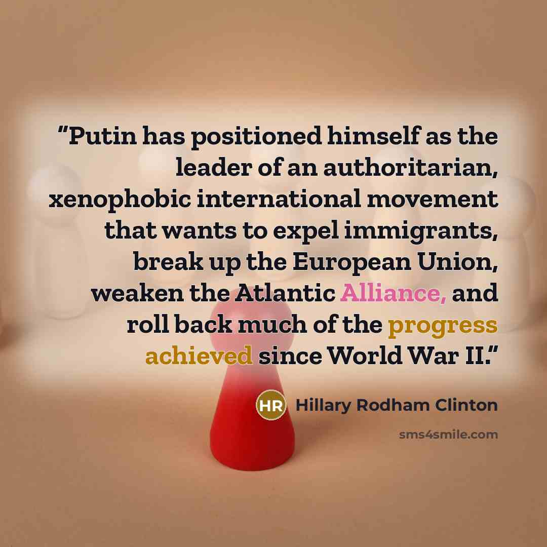 “Putin has positioned himself as the leader of an authoritarian, xenophobic international movement that wants to expel immigrants, break up the European Union, weaken the Atlantic Alliance, and roll back much of the progress achieved since World War II.” quote by Hillary Rodham Clinton
