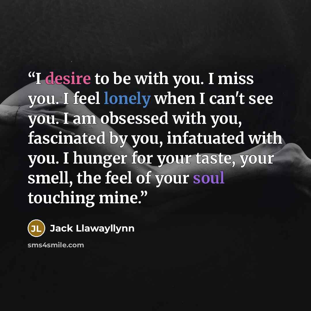 “I desire to be with you. I miss you. I feel lonely when I can't see you. I am obsessed with you, fascinated by you, infatuated with you. I hunger for your taste, your smell, the feel of your soul touching mine.” quote by Jack Llawayllynn