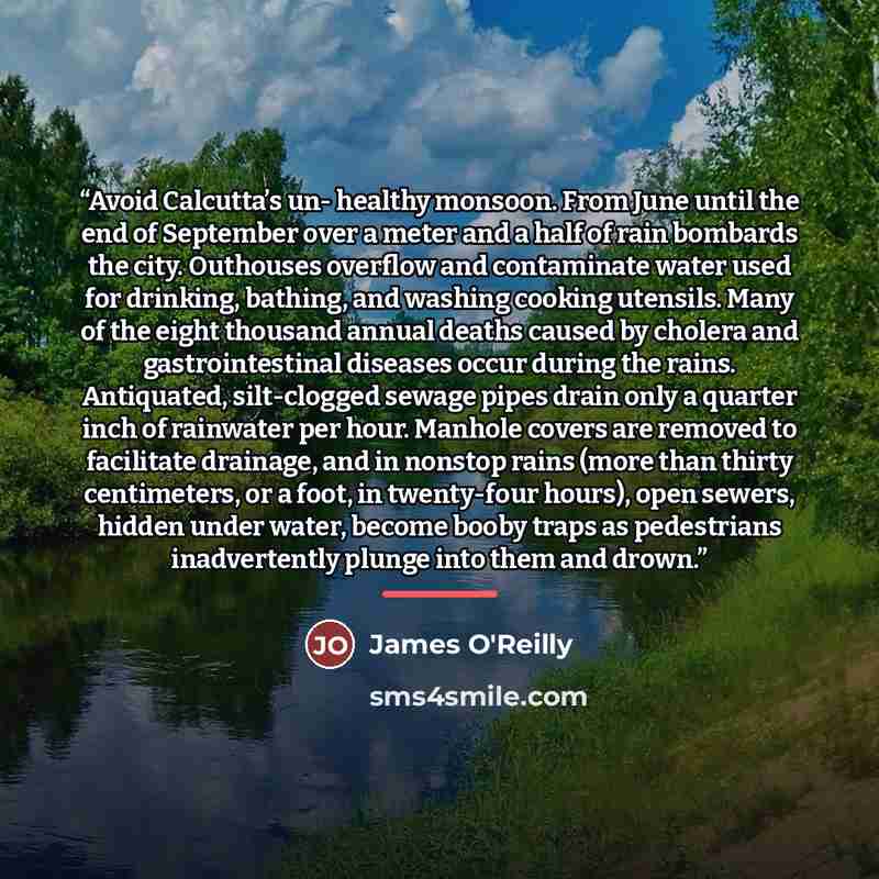 “Avoid Calcutta’s un- healthy monsoon. From June until the end of September over a meter and a half of rain bombards the city. Outhouses overflow and contaminate water used for drinking, bathing, and washing cooking utensils. Many of the eight thousand annual deaths caused by cholera and…” quote by James O'Reilly
