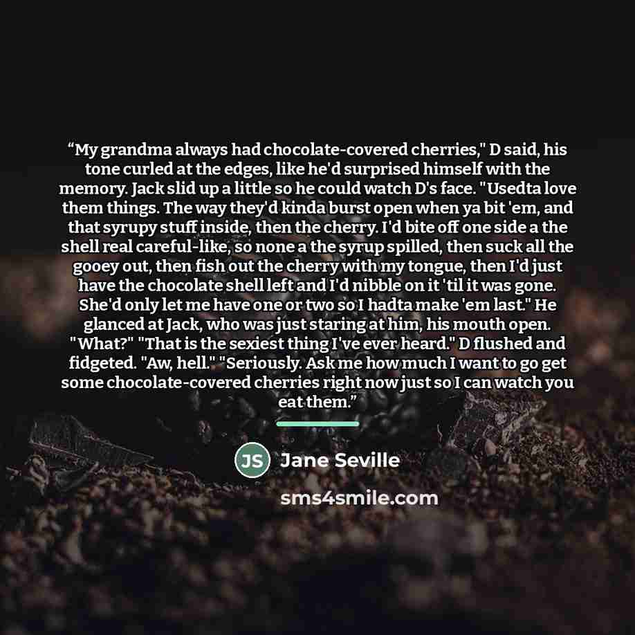 “My grandma always had chocolate-covered cherries," D said, his tone curled at the edges, like he'd surprised himself with the memory. Jack slid up a little so he could watch D's face. "Usedta love them things. The way they'd kinda burst open when ya bit 'em, and that syrupy stuff inside, then the…” quote by Jane Seville