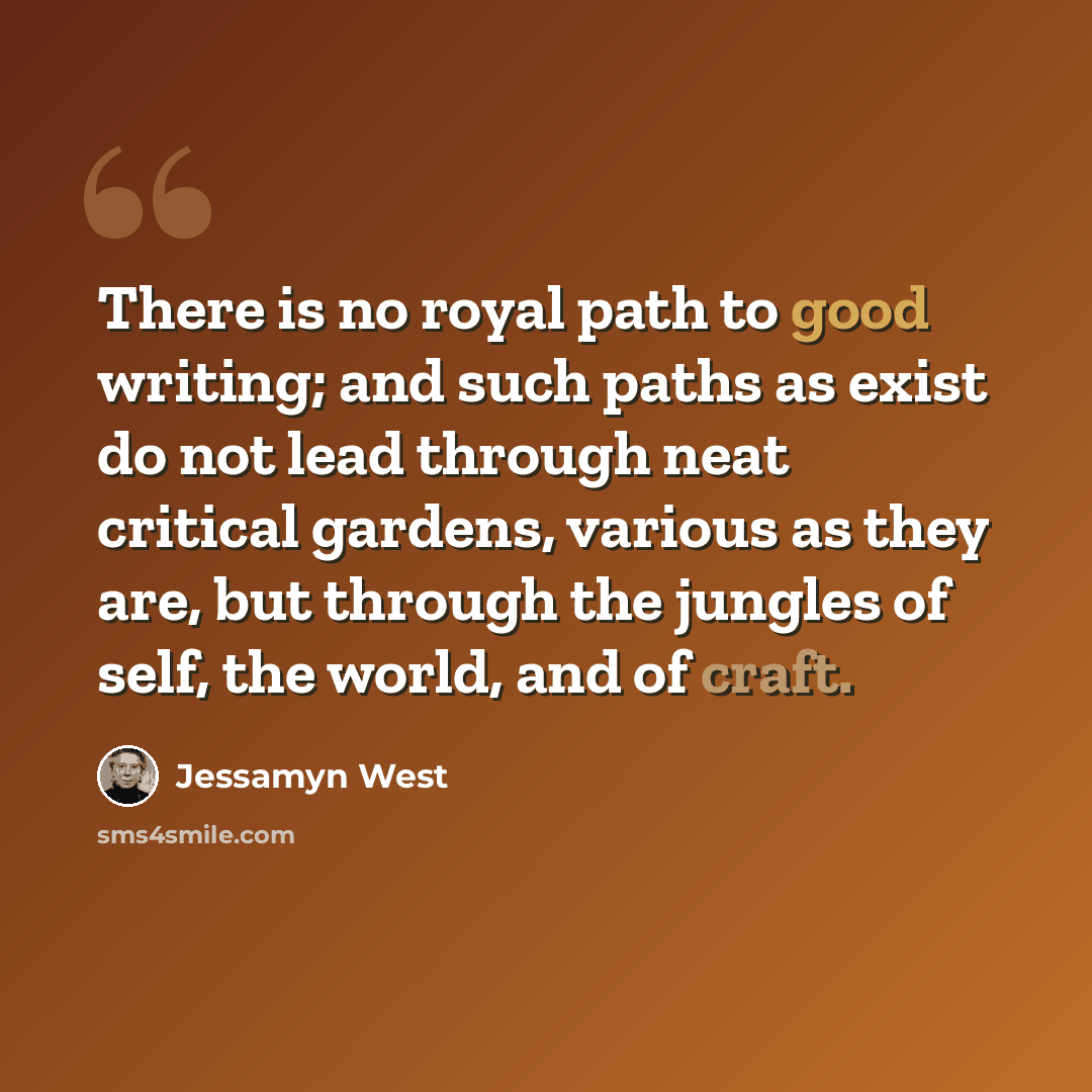 “There is no royal path to good writing; and such paths as exist do not lead through neat critical gardens, various as they are, but through the jungles of self, the world, and of craft.” quote by Jessamyn West
