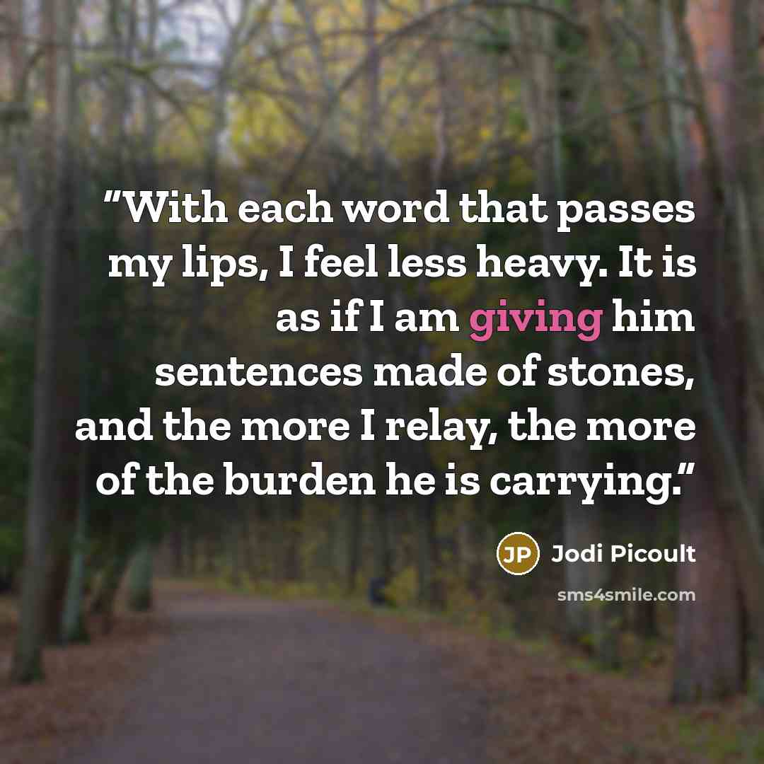 “With each word that passes my lips, I feel less heavy. It is as if I am giving him sentences made of stones, and the more I relay, the more of the burden he is carrying.” quote by Jodi Picoult