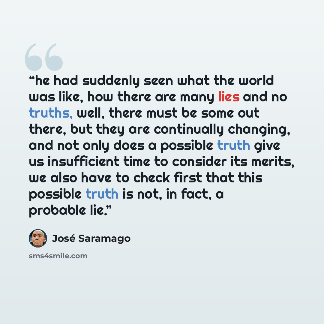 “he had suddenly seen what the world was like, how there are many lies and no truths, well, there must be some out there, but they are continually changing, and not only does a possible truth give us insufficient time to consider its merits, we also have to check first that this possible truth is…” quote by José Saramago