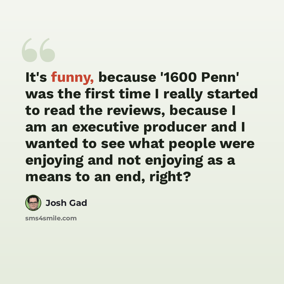 “It's funny, because '1600 Penn' was the first time I really started to read the reviews, because I am an executive producer and I wanted to see what people were enjoying and not enjoying as a means to an end, right?” quote by Josh Gad