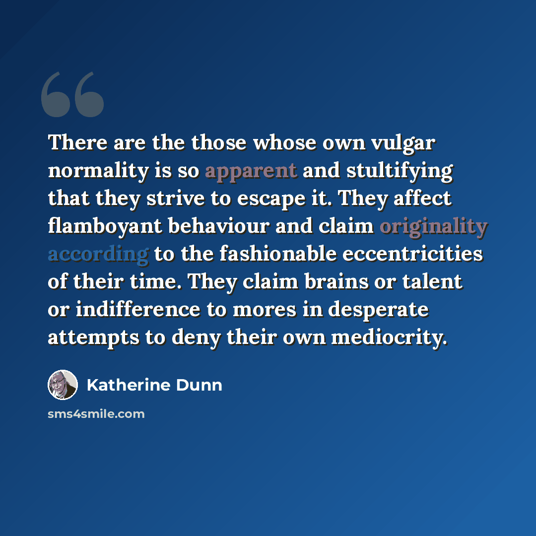 “There are the those whose own vulgar normality is so apparent and stultifying that they strive to escape it. They affect flamboyant behaviour and claim originality according to the fashionable eccentricities of their time. They claim brains or talent or indifference to mores in desperate attempts…” quote by Katherine Dunn