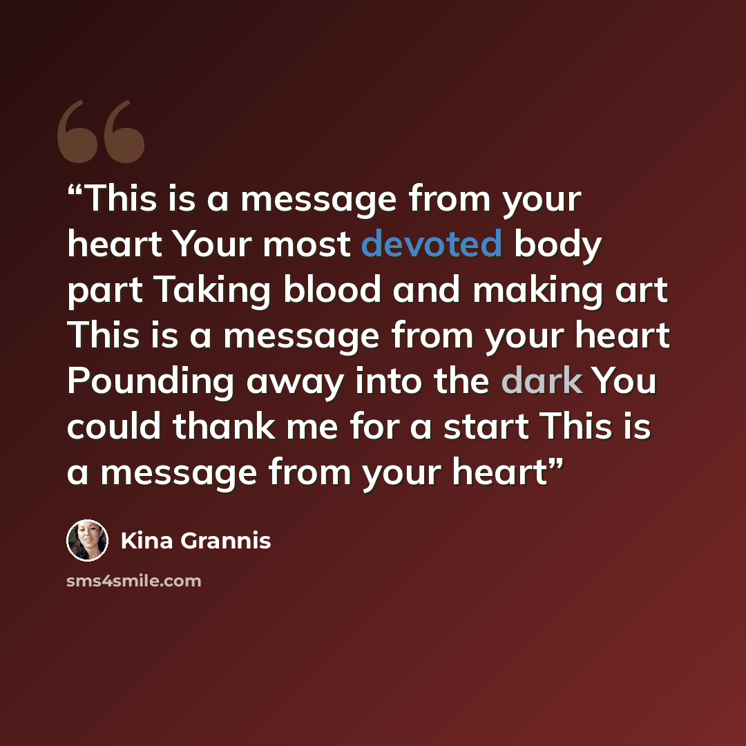“This is a message from your heart Your most devoted body part Taking blood and making art This is a message from your heart Pounding away into the dark You could thank me for a start This is a message from your heart” quote by Kina Grannis