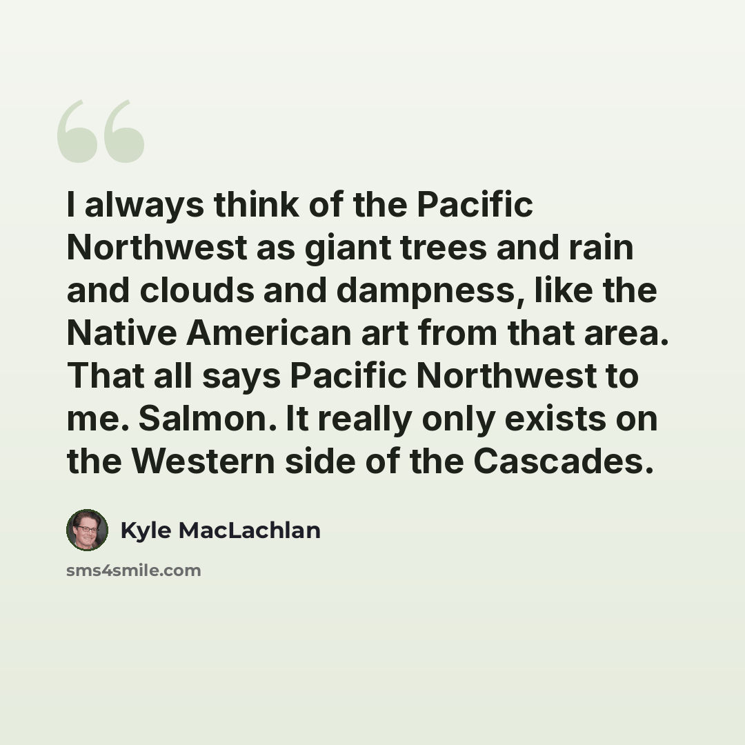 “I always think of the Pacific Northwest as giant trees and rain and clouds and dampness, like the Native American art from that area. That all says Pacific Northwest to me. Salmon. It really only exists on the Western side of the Cascades.” quote by Kyle MacLachlan