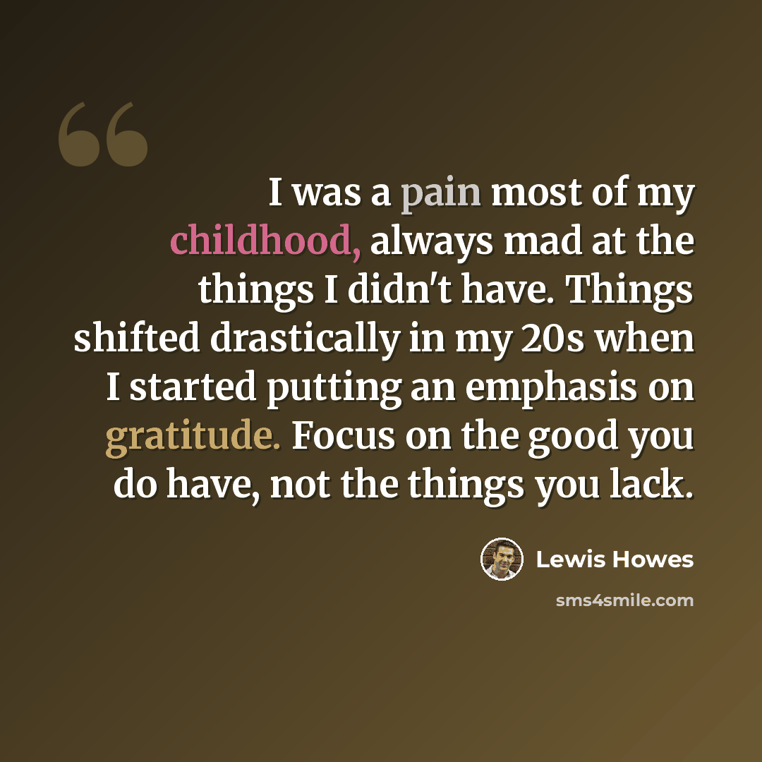 “I was a pain most of my childhood, always mad at the things I didn't have. Things shifted drastically in my 20s when I started putting an emphasis on gratitude. Focus on the good you do have, not the things you lack.” quote by Lewis Howes