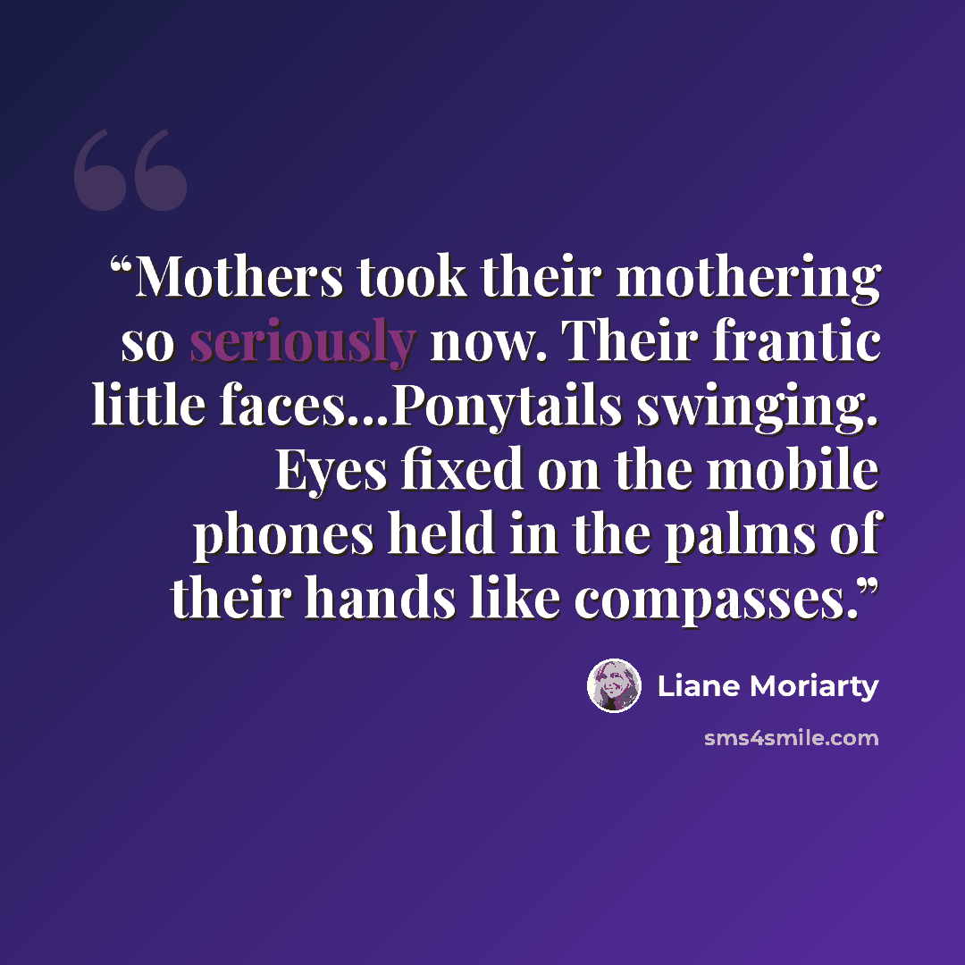 “Mothers took their mothering so seriously now. Their frantic little faces...Ponytails swinging. Eyes fixed on the mobile phones held in the palms of their hands like compasses.” quote by Liane Moriarty