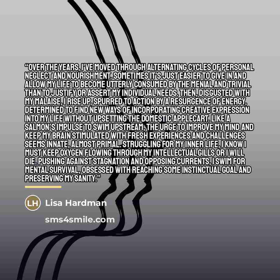 “Over the years, I've moved through alternating cycles of personal neglect and nourishment. Sometimes it's just easier to give in and allow my life to become utterly consumed by the menial and trivial than to justify or assert my individual needs. Then, disgusted with my malaise, I rise up, spurred…” quote by Lisa Hardman