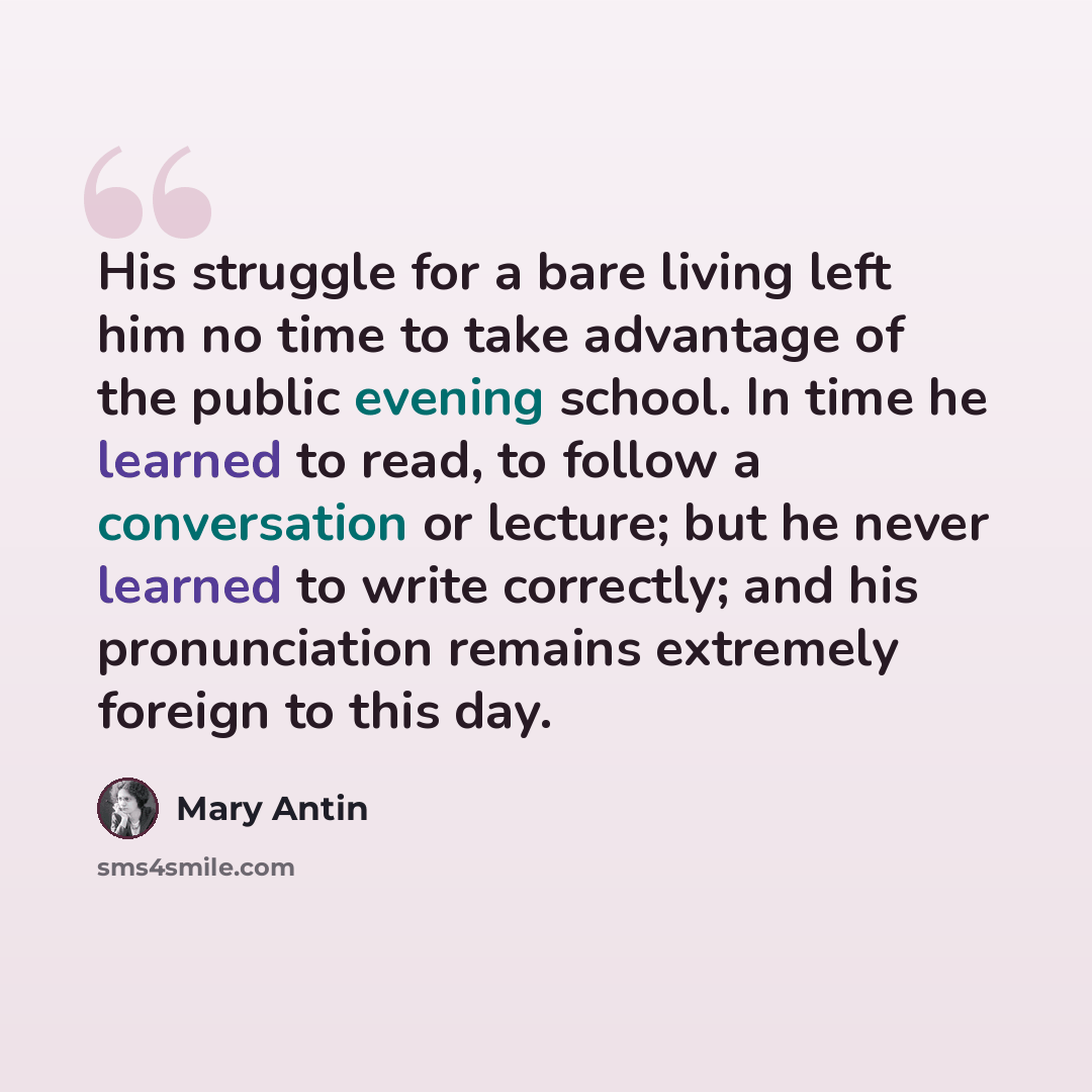 “His struggle for a bare living left him no time to take advantage of the public evening school. In time he learned to read, to follow a conversation or lecture; but he never learned to write correctly; and his pronunciation remains extremely foreign to this day.” quote by Mary Antin