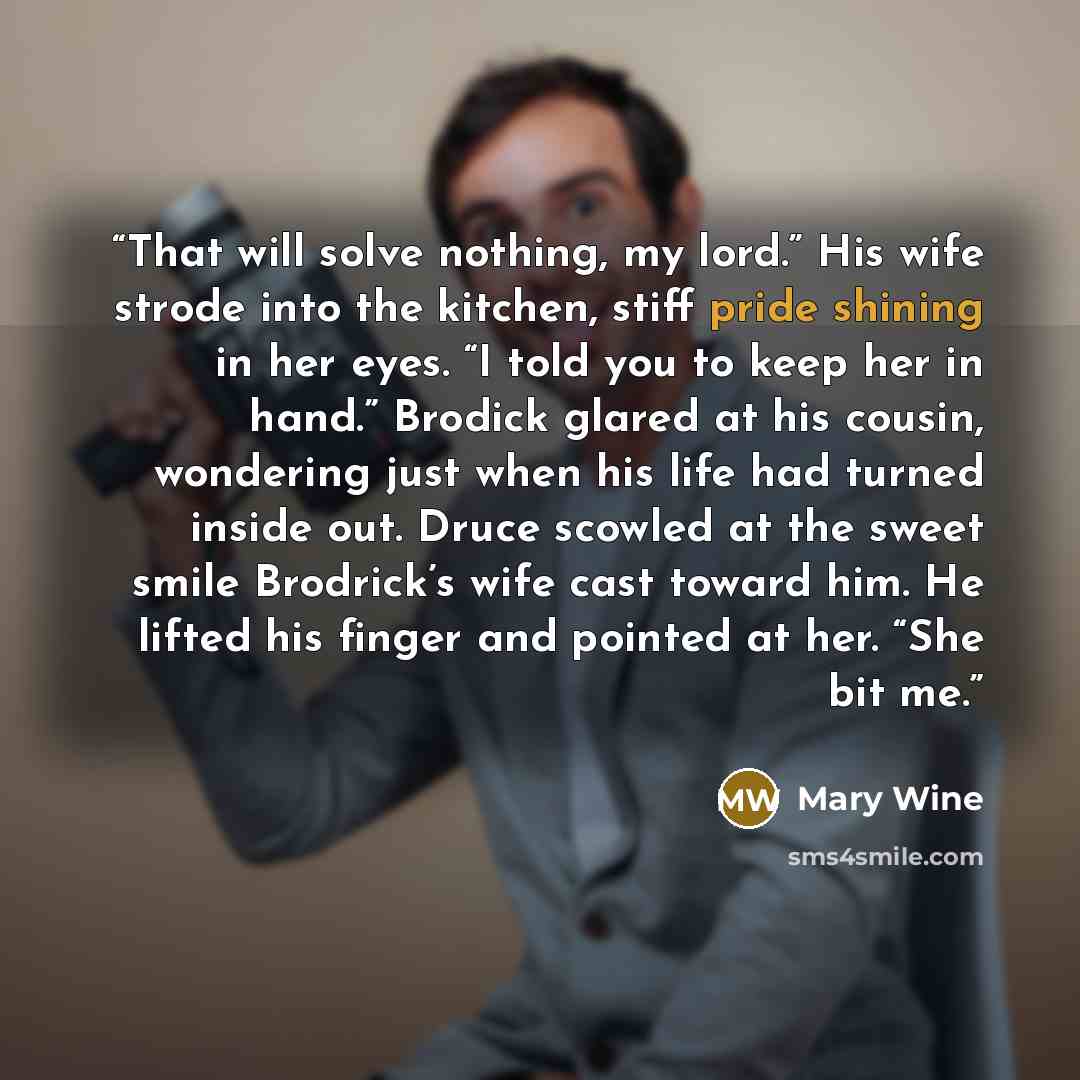 “That will solve nothing, my lord.” His wife strode into the kitchen, stiff pride shining in her eyes. “I told you to keep her in hand.” Brodick glared at his cousin, wondering just when his life had turned inside out. Druce scowled at the sweet smile Brodrick’s wife cast toward him. He lifted his…” quote by Mary Wine