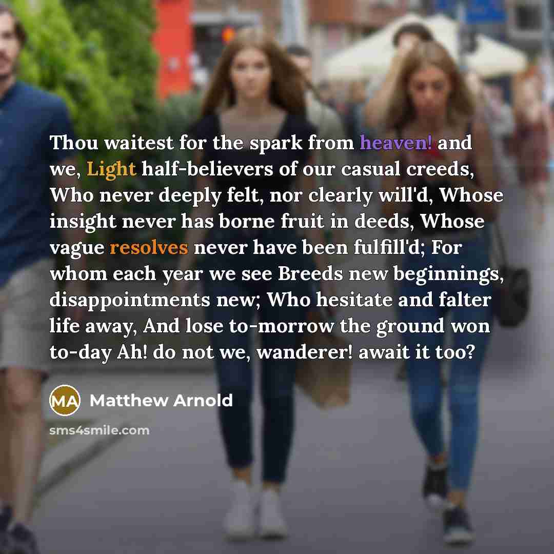 “Thou waitest for the spark from heaven! and we, Light half-believers of our casual creeds, Who never deeply felt, nor clearly will'd, Whose insight never has borne fruit in deeds, Whose vague resolves never have been fulfill'd; For whom each year we see Breeds new beginnings, disappointments new…” quote by Matthew Arnold