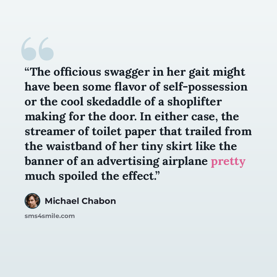 “The officious swagger in her gait might have been some flavor of self-possession or the cool skedaddle of a shoplifter making for the door. In either case, the streamer of toilet paper that trailed from the waistband of her tiny skirt like the banner of an advertising airplane pretty much spoiled…” quote by Michael Chabon