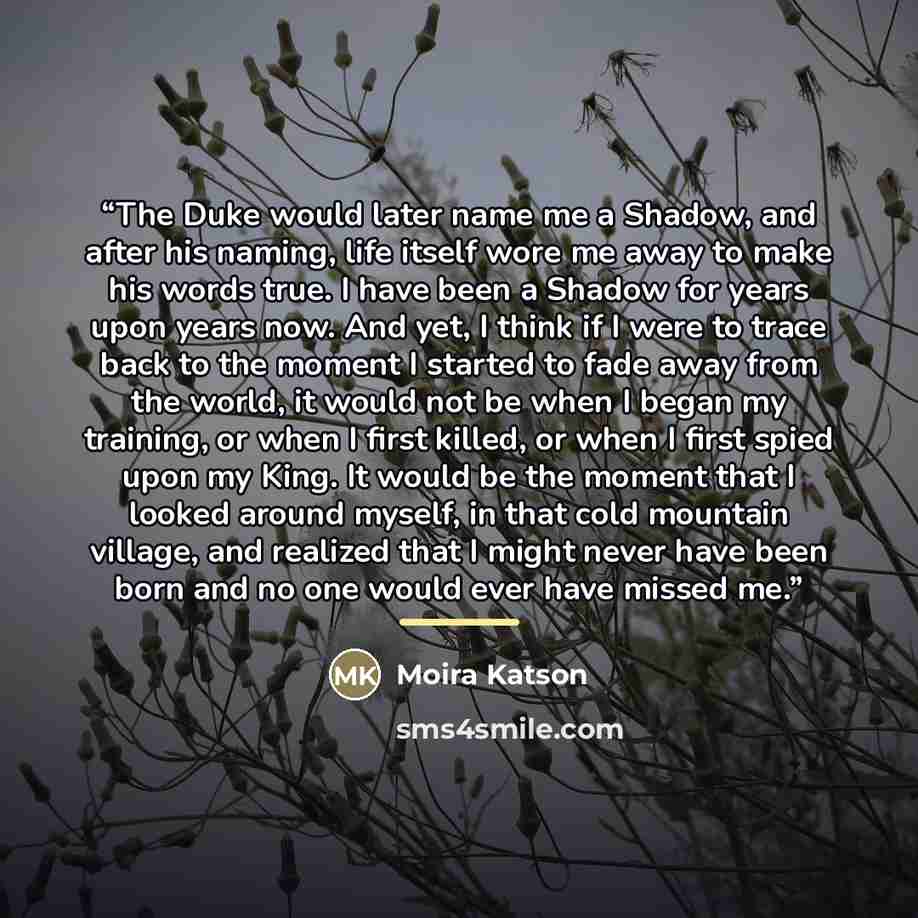 “The Duke would later name me a Shadow, and after his naming, life itself wore me away to make his words true. I have been a Shadow for years upon years now. And yet, I think if I were to trace back to the moment I started to fade away from the world, it would not be when I began my training, or…” quote by Moira Katson