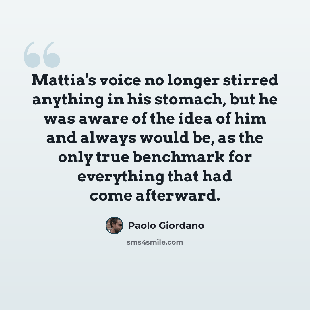 “Mattia's voice no longer stirred anything in his stomach, but he was aware of the idea of him and always would be, as the only true benchmark for everything that had come afterward.” quote by Paolo Giordano