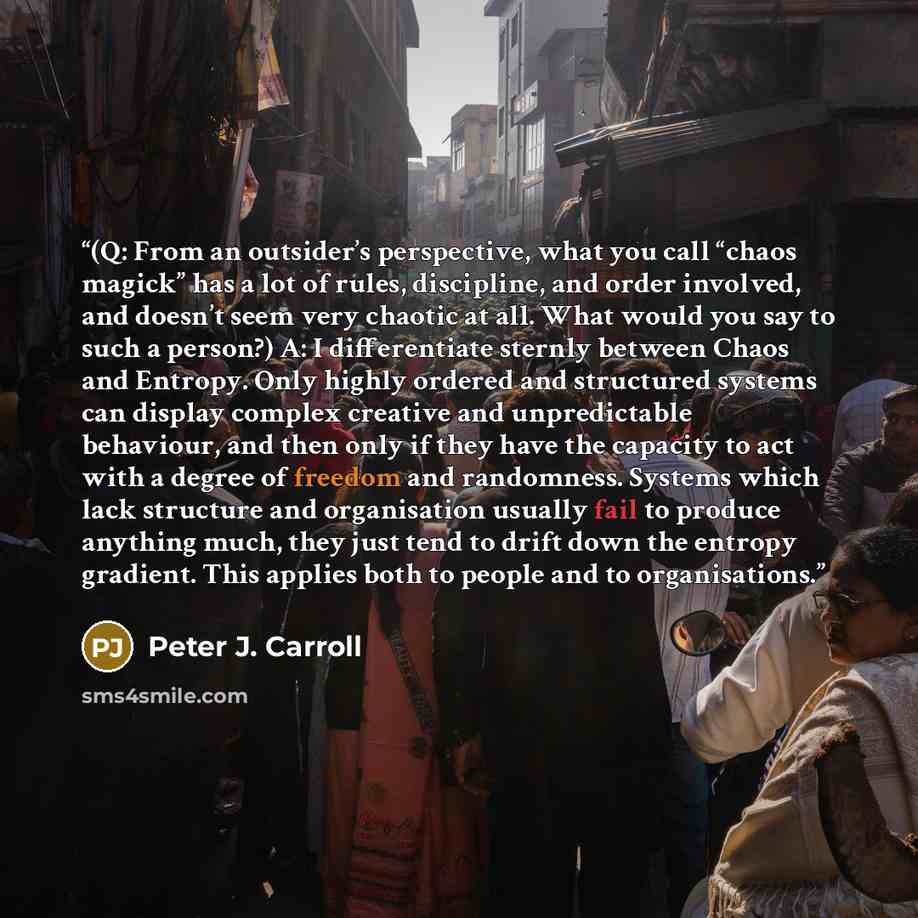 “(Q: From an outsider’s perspective, what you call “chaos magick” has a lot of rules, discipline, and order involved, and doesn’t seem very chaotic at all. What would you say to such a person?) A: I differentiate sternly between Chaos and Entropy. Only highly ordered and structured systems can…” quote by Peter J. Carroll