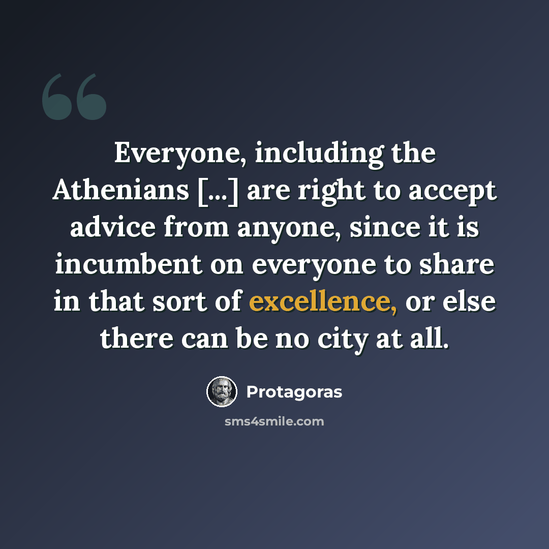 “Everyone, including the Athenians [...] are right to accept advice from anyone, since it is incumbent on everyone to share in that sort of excellence, or else there can be no city at all.” quote by Protagoras