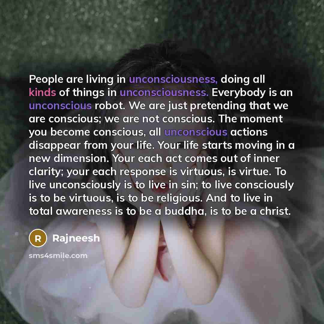 “People are living in unconsciousness, doing all kinds of things in unconsciousness. Everybody is an unconscious robot. We are just pretending that we are conscious; we are not conscious. The moment you become conscious, all unconscious actions disappear from your life. Your life starts moving in a…” quote by Rajneesh