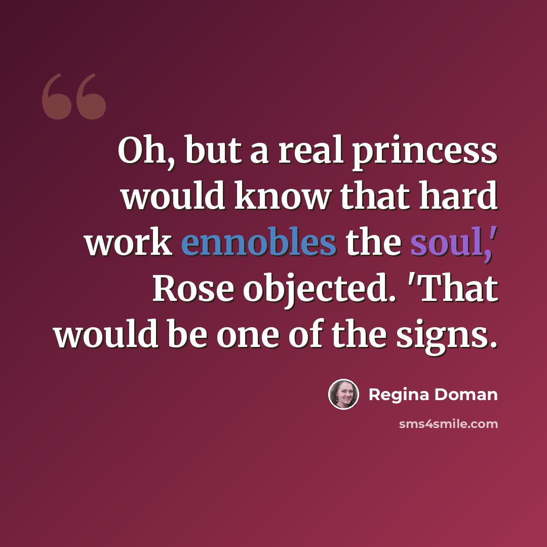 “Oh, but a real princess would know that hard work ennobles the soul,' Rose objected. 'That would be one of the signs.” quote by Regina Doman
