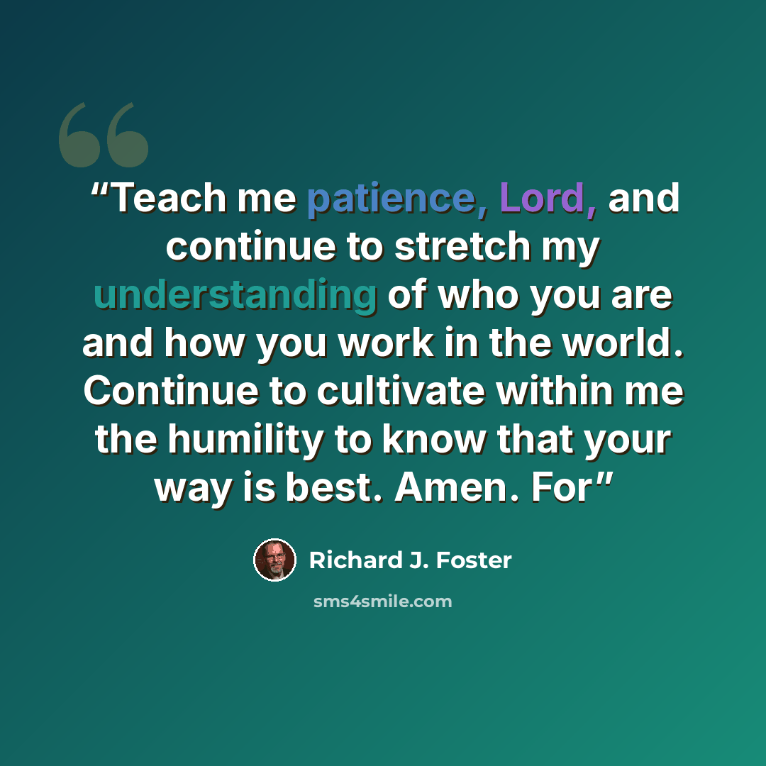 “Teach me patience, Lord, and continue to stretch my understanding of who you are and how you work in the world. Continue to cultivate within me the humility to know that your way is best. Amen. For” quote by Richard J. Foster