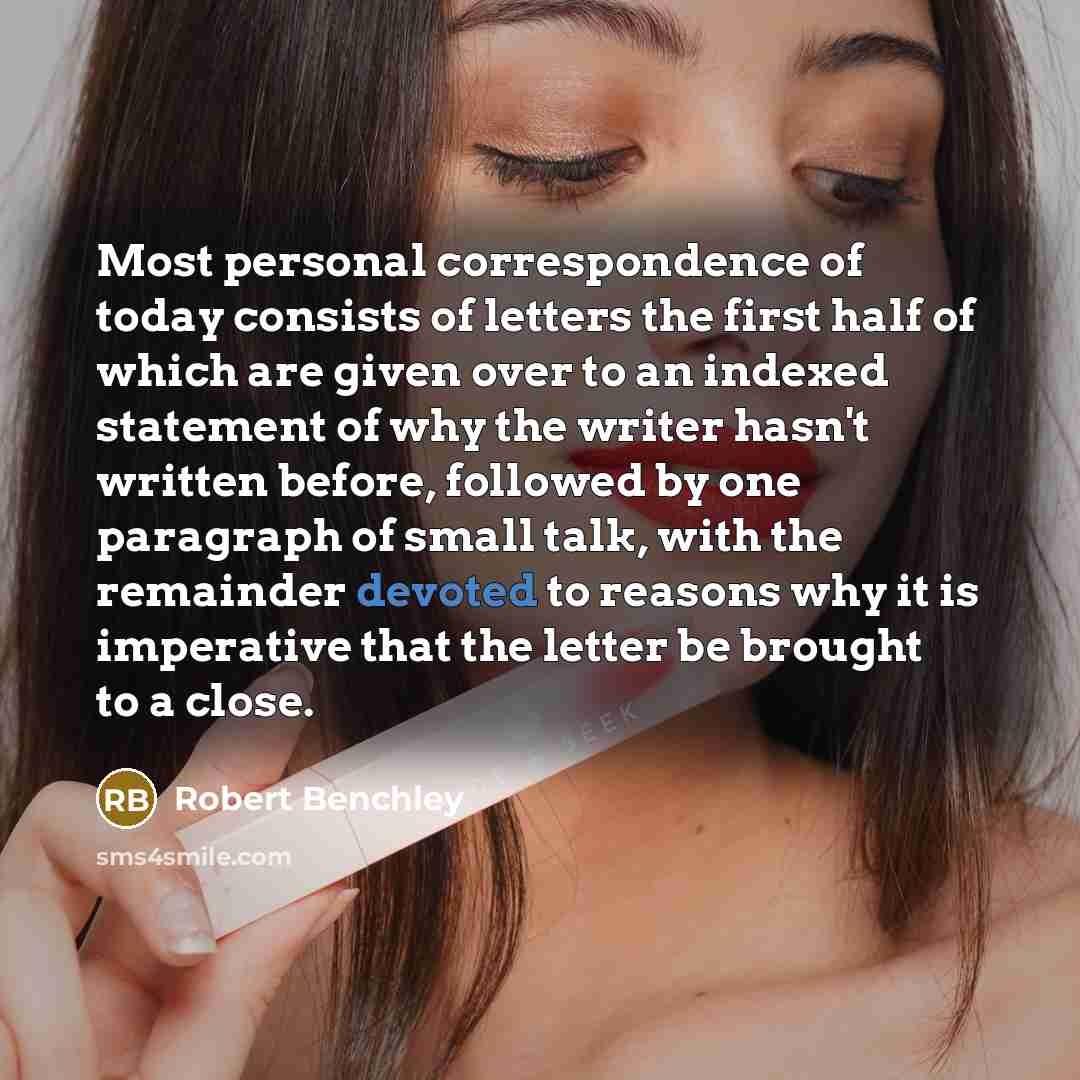 “Most personal correspondence of today consists of letters the first half of which are given over to an indexed statement of why the writer hasn't written before, followed by one paragraph of small talk, with the remainder devoted to reasons why it is imperative that the letter be brought to a close.” quote by Robert Benchley