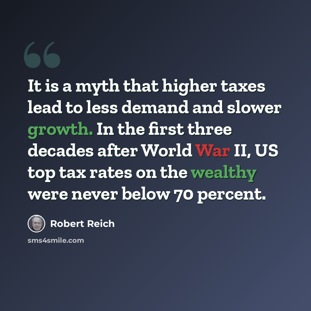 “It is a myth that higher taxes lead to less demand and slower growth. In the first three decades after World War II, US top tax rates on the wealthy were never below 70 percent.” quote by Robert Reich