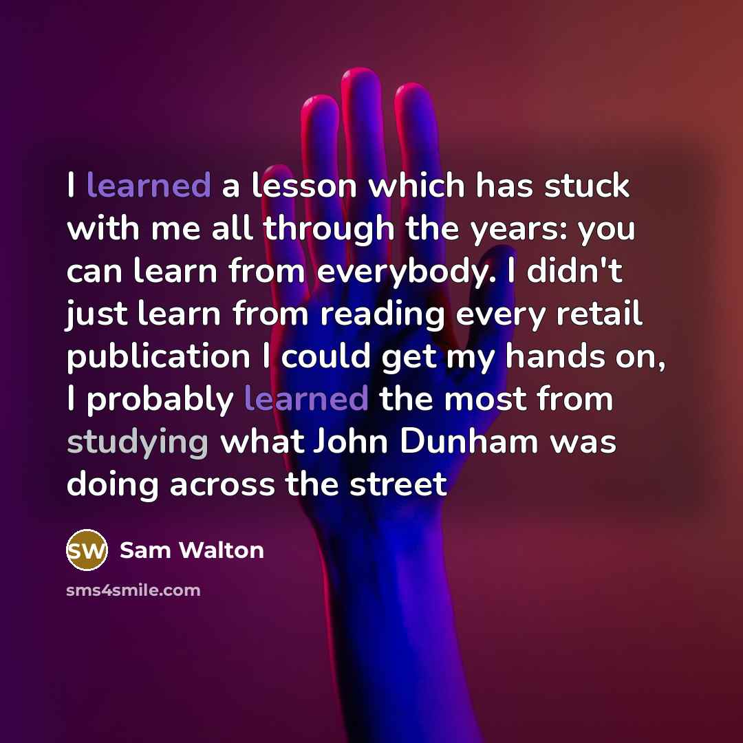 “I learned a lesson which has stuck with me all through the years: you can learn from everybody. I didn't just learn from reading every retail publication I could get my hands on, I probably learned the most from studying what John Dunham was doing across the street” quote by Sam Walton
