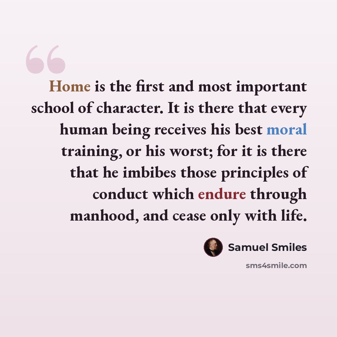“Home is the first and most important school of character. It is there that every human being receives his best moral training, or his worst; for it is there that he imbibes those principles of conduct which endure through manhood, and cease only with life.” quote by Samuel Smiles