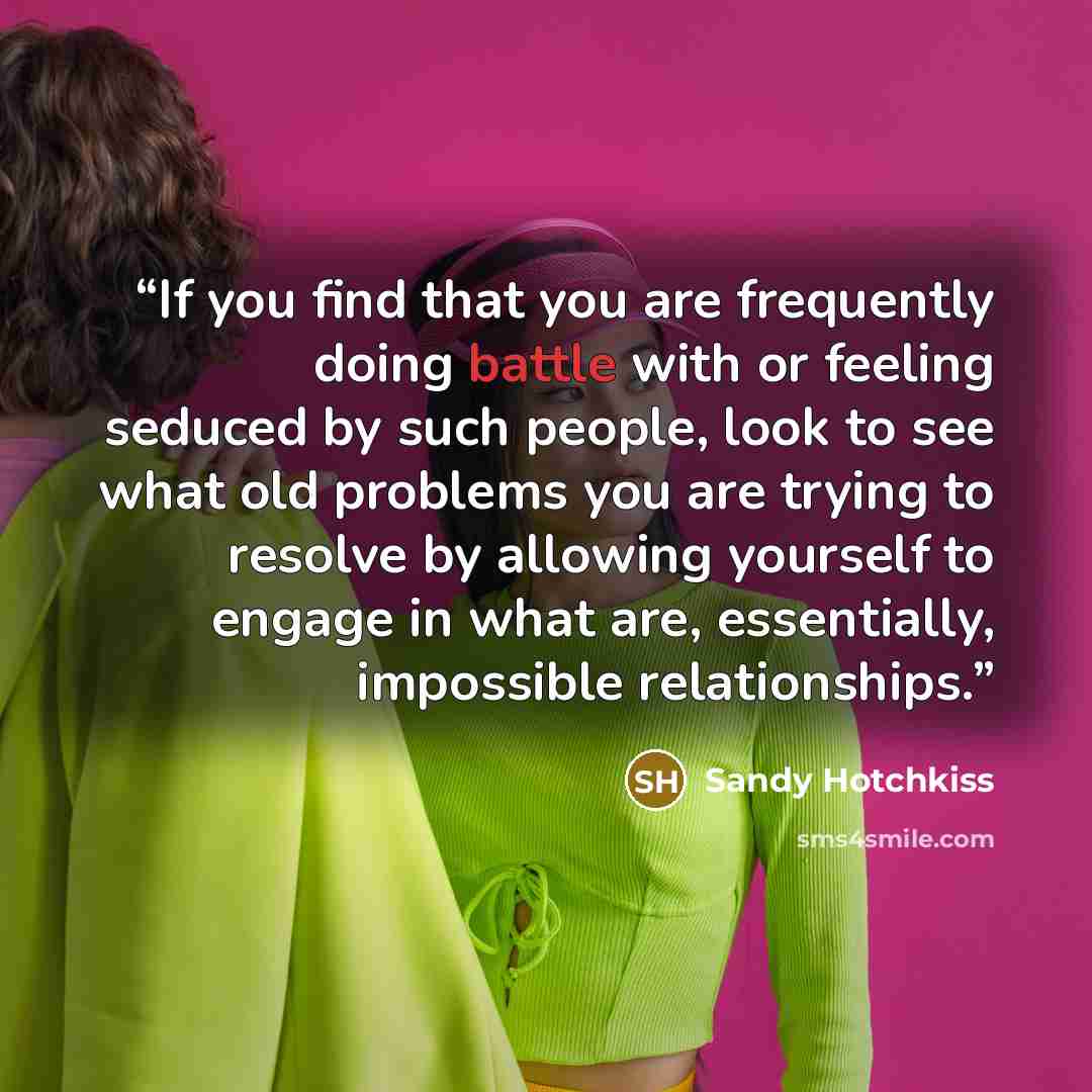 “If you find that you are frequently doing battle with or feeling seduced by such people, look to see what old problems you are trying to resolve by allowing yourself to engage in what are, essentially, impossible relationships.” quote by Sandy Hotchkiss